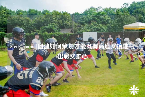 内江团建如何策划才能既有高度又接地气出彩又走心